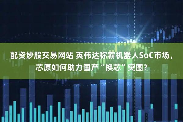 配资炒股交易网站 英伟达称霸机器人SoC市场，芯原如何助力国产“换芯”突围？