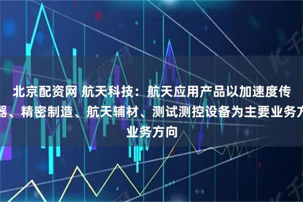 北京配资网 航天科技：航天应用产品以加速度传感器、精密制造、航天辅材、测试测控设备为主要业务方向